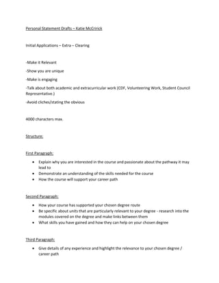 Personal Statement Drafts – Katie McCririck
Initial Applications – Extra – Clearing
-Make it Relevant
-Show you are unique
-Make is engaging
-Talk about both academic and extracurricular work (CDF, Volunteering Work, Student Council
Representative.)
-Avoid cliches/stating the obvious
4000 characters max.
Structure:
First Paragraph:
 Explain why you are interested in the course and passionate about the pathway it may
lead to
 Demonstrate an understanding of the skills needed for the course
 How the course will support your career path
Second Paragraph:
 How your course has supported your chosen degree route
 Be specific about units that are particularly relevant to your degree - research into the
modules covered on the degree and make links between them
 What skills you have gained and how they can help on your chosen degree
Third Paragraph:
 Give details of any experience and highlight the relevance to your chosen degree /
career path
 