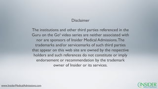 Disclaimer

                        The institutions and other third parties referenced in the
                        Guru on the Go© video series are neither associated with
                           nor are sponsors of Insider Medical Admissions. The
                          trademarks and/or servicemarks of such third parties
                        that appear on this web site are owned by the respective
                         holders and such references do not constitute or imply
                           endorsement or recommendation by the trademark
                                     owner of Insider or its services.



www.InsiderMedicalAdmissions.com
 