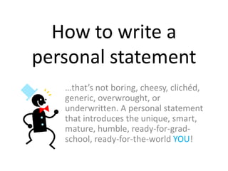 How to write a
personal statement
…that’s not boring, cheesy, clichéd,
generic, overwrought, or
underwritten. A personal statement
that introduces the unique, smart,
mature, humble, ready-for-grad-
school, ready-for-the-world YOU!
 