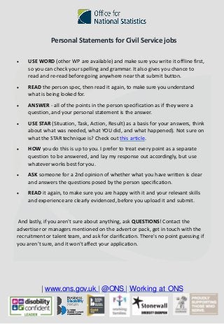 | www.ons.gov.uk | @ONS | Working at ONS
Personal Statements for Civil Service jobs
• USE WORD (other WP are available) and make sure you write it offline first,
so you can check your spelling and grammar. It also gives you chance to
read and re-read before going anywhere near that submit button.
• READ the person spec, then read it again, to make sure you understand
what is being looked for.
• ANSWER - all of the points in the person specification as if they were a
question, and your personal statement is the answer.
• USE STAR (Situation, Task, Action, Result) as a basis for your answers, think
about what was needed, what YOU did, and what happened). Not sure on
what the STAR technique is? Check out this article.
• HOW you do this is up to you. I prefer to treat every point as a separate
question to be answered, and lay my response out accordingly, but use
whatever works best for you.
• ASK someone for a 2nd opinion of whether what you have written is clear
and answers the questions posed by the person specification.
• READ it again, to make sure you are happy with it and your relevant skills
and experience are clearly evidenced, before you upload it and submit.
And lastly, if you aren't sure about anything, ask QUESTIONS! Contact the
advertiser or managers mentioned on the advert or pack, get in touch with the
recruitment or talent team, and ask for clarification. There's no point guessing if
you aren't sure, and it won't affect your application.
 