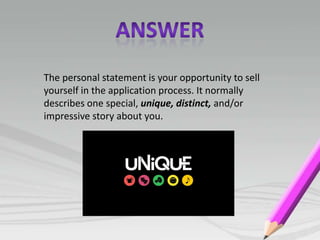 The personal statement is your opportunity to sell
yourself in the application process. It normally
describes one special, unique, distinct, and/or
impressive story about you.
 