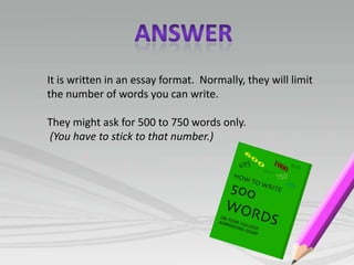 It is written in an essay format. Normally, they will limit
the number of words you can write.

They might ask for 500 to 750 words only.
(You have to stick to that number.)
 