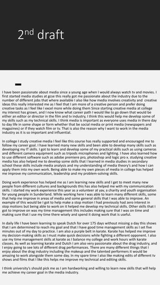 2nd draft
I have been passionate about media since a young age when I would always watch tv and movies. I
first started media studies at gcse this really got me passionate about the industry due to the
number of different jobs that where available I also like how media involves creativity and creative
ideas this really interested me as I feel that I am more of a creative person and prefer doing
creative tasks as I feel like I excel more while doing them Since starting creative media at college
my interest has grown, and I now know what career path I would like to go down that would be
either an editor or director in the film and tv industry, I think this would help me develop some of
my skills such as my technical skills. I think media is important as everyone uses media in there day
to day life in some shape or form whether that be social media or print media (newspapers and
magazines) or if they watch film or tv. That is also the reason why I want to work in the media
industry as it is so important and influential.
In college I study creative media I feel like this course has really supported and encouraged me to
follow my career goal. I have learned many new skills and been able to develop many skills such as
developing my IT skills. I got to learn and develop some of my practical skills such as using cameras
and different camera equipment such as tripods microphones and lighting. I have also learned how
to use different software such as adobe premiere pro, photoshop and logic pro x. studying creative
media has also helped me to develop some skills that I learned in media studies in secondary
school these skills include media analysis and my understanding of media theory’s and how I can
apply them into my own work. Being able to make my own pieces of media in college has helped
me improve my communication, leadership and my problem-solving skills.
Doing work experience has helped me as I am learning new skills and I get to meet many new
people from different cultures and backgrounds this has also helped me with my communication
skills. I started my work experience this year as a volunteer at yav, a charity and youth organisation
for young people in Sunderland. While working here I was able to learn many different skills, some
that help me improve in areas of media and some general skills that I was able to improve. An
example of this would be I got to help make a stop motion I had previously had zero interest in
stop motions but being able to work on it helped me develop my technical skills. Other skills that I
got to improve on was my time management this includes making sure that I was on time and
making sure that I use my time there wisely and spend it doing work that is useful.
In daily life I have been learning to speak Dutch for over 175 days without missing a day this shows
that I am determined to reach my goal and that I have good time management skills as I set five
minutes out of my day to practice. I am also a purple belt in karate. Karate has helped me improve
my decision-making skills as I must make quick decisions while fighting a different opponent. I also
use my time management skills at karate as I balance my college and work hours with karate
classes. As well as learning karate and Dutch I am also very passionate about the drag industry, and
I enjoy going to see lots of different drag performances. There are many different things that I
enjoy about the drag industry including the makeup and the talented performers it would be
amazing to work alongside them some day. In my spare time I also like making edits of different tv
shows and films that I like this helps me improve my technical and editing skills.
I think university’s should pick me as I am hardworking and willing to learn new skills that will help
me achieve my career goal in the media industry.
 