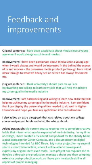 Feedback and
improvements
Original sentence: I have been passionate about media since a young
age when I would always watch tv and movies.
Improvement: I have been passionate about media since a young age
when I would always and would be interested in the behind the scenes
of tv and movies – the processes media product go through from initial
ideas through to what we finally see on screen has always fascinated
me.
Original sentence: I think university’s should pick me as I am
hardworking and willing to learn new skills that will help me achieve
my career goal in the media industry.
Improvement: I am hardworking and willing to learn new skills that will
help me achieve my career goal in the media industry. I am confident
that I can display the personal qualities needed to do well in Higher
Education and hope you take my application into consideration.
I also added an extra paragraph that was related about my college
course assignment briefs and what the where about.
Added paragraph: My current course requires me to complete creative
briefs that mirror what may be expected of me in industry. In my time
at college, I have created a TV advert and podcast for the charity Mind,
a post campaign for Canon Cameras, and a documentary on digital
technologies intended for BBC Three. My major project for my second
year is a short fictional film, where I will be able to develop and
express my original ideas even more. Each project has required me to
develop a through pre-production, manage a shoot and then complete
extensive post-production work, so I have gain invaluable skill in all
aspects of project managing.
 