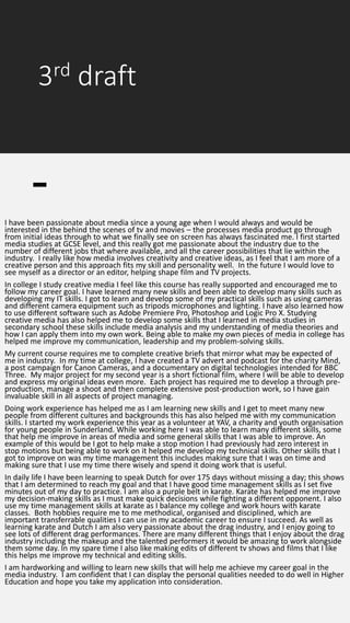 3rd draft
I have been passionate about media since a young age when I would always and would be
interested in the behind the scenes of tv and movies – the processes media product go through
from initial ideas through to what we finally see on screen has always fascinated me. I first started
media studies at GCSE level, and this really got me passionate about the industry due to the
number of different jobs that where available, and all the career possibilities that lie within the
industry. I really like how media involves creativity and creative ideas, as I feel that I am more of a
creative person and this approach fits my skill and personality well. In the future I would love to
see myself as a director or an editor, helping shape film and TV projects.
In college I study creative media I feel like this course has really supported and encouraged me to
follow my career goal. I have learned many new skills and been able to develop many skills such as
developing my IT skills. I got to learn and develop some of my practical skills such as using cameras
and different camera equipment such as tripods microphones and lighting. I have also learned how
to use different software such as Adobe Premiere Pro, Photoshop and Logic Pro X. Studying
creative media has also helped me to develop some skills that I learned in media studies in
secondary school these skills include media analysis and my understanding of media theories and
how I can apply them into my own work. Being able to make my own pieces of media in college has
helped me improve my communication, leadership and my problem-solving skills.
My current course requires me to complete creative briefs that mirror what may be expected of
me in industry. In my time at college, I have created a TV advert and podcast for the charity Mind,
a post campaign for Canon Cameras, and a documentary on digital technologies intended for BBC
Three. My major project for my second year is a short fictional film, where I will be able to develop
and express my original ideas even more. Each project has required me to develop a through pre-
production, manage a shoot and then complete extensive post-production work, so I have gain
invaluable skill in all aspects of project managing.
Doing work experience has helped me as I am learning new skills and I get to meet many new
people from different cultures and backgrounds this has also helped me with my communication
skills. I started my work experience this year as a volunteer at YAV, a charity and youth organisation
for young people in Sunderland. While working here I was able to learn many different skills, some
that help me improve in areas of media and some general skills that I was able to improve. An
example of this would be I got to help make a stop motion I had previously had zero interest in
stop motions but being able to work on it helped me develop my technical skills. Other skills that I
got to improve on was my time management this includes making sure that I was on time and
making sure that I use my time there wisely and spend it doing work that is useful.
In daily life I have been learning to speak Dutch for over 175 days without missing a day; this shows
that I am determined to reach my goal and that I have good time management skills as I set five
minutes out of my day to practice. I am also a purple belt in karate. Karate has helped me improve
my decision-making skills as I must make quick decisions while fighting a different opponent. I also
use my time management skills at karate as I balance my college and work hours with karate
classes. Both hobbies require me to me methodical, organised and disciplined, which are
important transferrable qualities I can use in my academic career to ensure I succeed. As well as
learning karate and Dutch I am also very passionate about the drag industry, and I enjoy going to
see lots of different drag performances. There are many different things that I enjoy about the drag
industry including the makeup and the talented performers it would be amazing to work alongside
them some day. In my spare time I also like making edits of different tv shows and films that I like
this helps me improve my technical and editing skills.
I am hardworking and willing to learn new skills that will help me achieve my career goal in the
media industry. I am confident that I can display the personal qualities needed to do well in Higher
Education and hope you take my application into consideration.
 