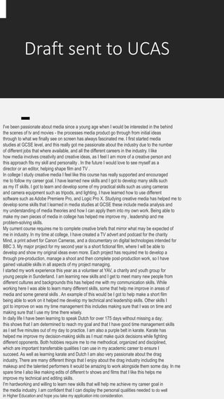 Draft sent to UCAS
I've been passionate about media since a young age when I would be interested in the behind
the scenes of tv and movies - the processes media product go through from initial ideas
through to what we finally see on screen has always fascinated me. I first started media
studies at GCSE level, and this really got me passionate about the industry due to the number
of different jobs that where available, and all the different careers in the industry. I like
how media involves creativity and creative ideas, as I feel I am more of a creative person and
this approach fits my skill and personality . In the future I would love to see myself as a
director or an editor, helping shape film and TV .
In college I study creative media I feel like this course has really supported and encouraged
me to follow my career goal. I have learned new skills and I got to develop many skills such
as my IT skills. I got to learn and develop some of my practical skills such as using cameras
and camera equipment such as tripods, and lighting. I have learned how to use different
software such as Adobe Premiere Pro, and Logic Pro X. Studying creative media has helped me to
develop some skills that I learned in media studies at GCSE these include media analysis and
my understanding of media theories and how I can apply them into my own work. Being able to
make my own pieces of media in college has helped me improve my , leadership and me
problem-solving skills.
My current course requires me to complete creative briefs that mirror what may be expected of
me in industry. In my time at college, I have created a TV advert and podcast for the charity
Mind, a print advert for Canon Cameras, and a documentary on digital technologies intended for
BBC 3. My major project for my second year is a short fictional film, where I will be able to
develop and show my original ideas even more. Each project has required me to develop a
through pre-production, manage a shoot and then complete post-production work, so I have
gained valuable skills in all aspects of my project managing.
I started my work experience this year as a volunteer at YAV, a charity and youth group for
young people in Sunderland. I am learning new skills and I get to meet many new people from
different cultures and backgrounds this has helped me with my communication skills. While
working here I was able to learn many different skills, some that help me improve in areas of
media and some general skills . An example of this would be I got to help make a short film
being able to work on it helped me develop my technical and leadership skills. Other skills I
got to improve on was my time management this includes making sure that I was on time and
making sure that I use my time there wisely.
In daily life I have been learning to speak Dutch for over 175 days without missing a day;
this shows that I am determined to reach my goal and that I have good time management skills
as I set five minutes out of my day to practice. I am also a purple belt in karate. Karate has
helped me improve my decision-making skills as I must make quick decisions while fighting
different opponents. Both hobbies require me to me methodical, organized and disciplined,
which are important transferrable qualities I can use in my academic career to ensure I
succeed. As well as learning karate and Dutch I am also very passionate about the drag
industry, There are many different things that I enjoy about the drag industry including the
makeup and the talented performers it would be amazing to work alongside them some day. In me
spare time I also like making edits of different tv shows and films that I like this helps me
improve my technical and editing skills.
I'm hardworking and willing to learn new skills that will help me achieve my career goal in
the media industry. I am confident that I can display the personal qualities needed to do well
in Higher Education and hope you take my application into consideration.
 