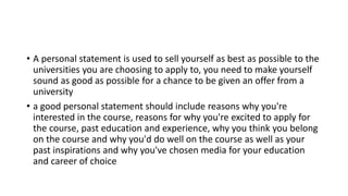 • A personal statement is used to sell yourself as best as possible to the
universities you are choosing to apply to, you need to make yourself
sound as good as possible for a chance to be given an offer from a
university
• a good personal statement should include reasons why you're
interested in the course, reasons for why you're excited to apply for
the course, past education and experience, why you think you belong
on the course and why you'd do well on the course as well as your
past inspirations and why you've chosen media for your education
and career of choice
 