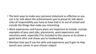 • The best ways to make your personal statement as effective as you
can is to; talk about the achievements you're proud of, talk about
roles of responsibility you have or have had in or out of school and
include the things that make you interesting
• Work experiences and future plans are important to include. Include
examples of your past jobs, placements, work experience and
voluntary work, especially if its included to the course as its shows a
good work ethic and shows you're hardworking
• Mention how you'll use the skills and experience you'll gain to help
launch your career in your chosen subject
 