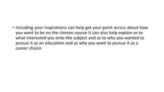 • Including your inspirations can help get your point across about how
you want to be on the chosen course it can also help explain as to
what interested you onto the subject and as to why you wanted to
pursue it as an education and as why you want to pursue it as a
career choice
 