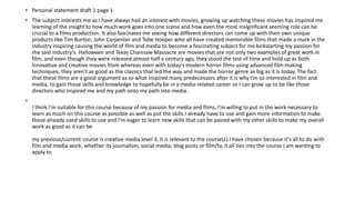 • Personal statement draft 1 page 1
• The subject interests me as I have always had an interest with movies, growing up watching these movies has inspired me
learning of the insight to how much work goes into one scene and how even the most insignificant seeming role can be
crucial to a films production. It also fascinates me seeing how different directors can come up with their own unique
products like Tim Burton, John Carpenter and Tobe Hooper who all have created memorable films that made a mark in the
industry inspiring causing the world of film and media to become a fascinating subject for me kickstarting my passion for
the said industry's. Halloween and Texas Chainsaw Massacre are movies that are not only two examples of great work in
film, and even though they were released almost half a century ago, they stood the test of time and hold up as both
innovative and creative movies from whereas even with today's modern horror films using advanced film making
techniques, they aren't as good as the classics that led the way and made the horror genre as big as it is today. The fact
that these films are a good argument as to what inspired many predecessors after it is why I'm so interested in film and
media, to gain those skills and knowledge to hopefully be in a media-related career so I can grow up to be like those
directors who inspired me and my path onto my path into media.
•
I think I'm suitable for this course because of my passion for media and films, I'm willing to put in the work necessary to
learn as much on this course as possible as well as put the skills I already have to use and gain more information to make
those already used skills to use and I'm eager to learn new skills that can be paired with my other skills to make my overall
work as good as it can be
my previous/current course is creative media level 3, it is relevant to the course(s) I have chosen because it’s all to do with
film and media work, whether its journalism, social media, blog posts or film/tv, it all ties into the course I am wanting to
apply to
 