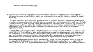 • my skills vary from cinematography work as well as some experience with photography meaning I have
knowledge on many different camera angles and have put them into practice in college projects as part of
my course.
I also have experience working outside of the classroom to complete my various assignments and projects,
as well as my exposure to making and adding to my own blog that I use to document my work and a YouTube
channel that I use to have as further online documentation of my filming work, first drafts and final drafts of
my projects, as well idea pitches, idea feedback recordings and B-roll footage used in some of my projects,
meaning I am used to keeping my work up to date inside and outside of the class room proving my
organisational skills
I worked at Young Asian Voices where i did photography and social media work for them and working on the
media side of it, i learned how to work with people from a wide variety of ages, cultures and backgrounds,
this is important as you'll never know who you'll be working with in the media industry, it also helped me
learn more and put more practice into my photography skills, it also taught me patience and persistence
with my work and collaborating with others to expand on my ideas or make my ideas better
with the knowledge i have gained i would like to go into a role in film such as director, producer or go into
photographer as that has been my dream since i was little and i would love a chance to be a part of the
media industry to add to its history and be more people's inspiration for going down the media career path
Personal statement draft 1 page 2
 