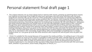Personal statement final draft page 1
• The subject interests me as I have always had an interest with movies, growing up watching these movies
has inspired me learning of the insight to how much work goes into one scene and how even the most
insignificant seeming role can be crucial to a films production. It also fascinates me seeing how different
directors can come up with there own unique products like Tim Burton, John Carpenter and Tobe Hooper
who all have created memorable films that made a mark in the industry inspiring causing the world of film
and media to become a fascinating subject for me kickstarting my passion for the said industry's. Halloween
and Texas Chainsaw Massacre are movies that are not only two examples of great work in film, and even
though they were released almost half a century ago, they stood the test of time and hold up as both
innovative and creative movies from whereas even with today's modern horror films using advanced film
making techniques, they aren't as good as the classics that led the way and made the horror genre as big as
it is today. The fact that these films are a good argument as to what inspired many predecessors after it is
why I'm so interested in film and media, to gain those skills and knowledge to hopefully be in a media-
related career so I can grow up to be like those directors who inspired me and my path onto my path into
media.
• I think I'm suitable for this course because of my passion for media and films, I'm willing to put in the work
necessary to learn as much on this course as possible as well as put the skills I already have to use and gain
more information to make those already used skills to use and I'm eager to learn new skills that can be
paired with my other skills to make my overall work as good as it can be my previous/current course is
creative media level 3, it is relevant to the course(s) I have chosen because its all to do with film and media
work, whether its journalism, social media, blog posts or film/tv, it a
 