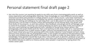 Personal statement final draft page 2
• ties into the course I am wanting to apply to my skills vary from cinematography work as well as
some experience with photography meaning I have knowledge on many different camera angles
and have put them into practice in college projects as part of my course. I also have experience
working outside of the classroom to complete my various assignments and projects, as well as my
exposure to making and adding to my own blog that I use to document my work and a YouTube
channel that I use to have as further online documentation of my filming work, first drafts and
final drafts of my projects, as well idea pitches, idea feedback recordings and B-roll footage used
in some of my projects, meaning I am used to keeping my work up to date inside and outside of
the class room proving my organisational skills I worked at Young Asian Voices where I did
photography and social media work for them and working on the media side of it, I learned how
to work with people from a wide variety of ages, cultures and backgrounds, this is important as
you'll never know who you'll be working with in the media industry, it also helped me learn more
and put more practice into my photography skills, it also taught me patience and persistence with
my work and collaborating with others to expand on my ideas or make my ideas better with the
knowledge I have gained I would like to go into a role in film such as director, producer or go into
photography as that has been my dream since I was little and I would love a chance to be a part of
the media industry to add to its history and be more people's inspiration for going down the
media career path.
 