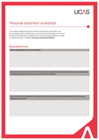 Personal statement worksheet
                                                                                                                                1


This worksheet is designed to help you think about information you could include in your
personal statement. We’ve included space for you to write down any thoughts you have as you
go along. More detailed advice and guidance about writing your personal statement, including
our UCAStv video guide, is available at www.ucas.com/personalstatement




Writing about the course
 Why are you applying for your chosen course(s)?




 Why does this subject interest you? Include evidence that you understand what's required to study the course, eg if applying
 for psychology courses, show that you know how scientific the subject is.




 Why do you think you’re suitable for the course(s)? Do you have any particular skills and experience that will help you to
 succeed on the course(s)?
 