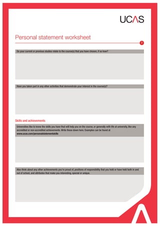 Personal statement worksheet
                                                                                                                                  2


 Do your current or previous studies relate to the course(s) that you have chosen, if so how?




 Have you taken part in any other activities that demonstrate your interest in the course(s)?




Skills and achievements
 Universities like to know the skills you have that will help you on the course, or generally with life at university, like any
 accredited or non-accredited achievements. Write these down here. Examples can be found at
 www.ucas.com/personalstatementskills




 Also think about any other achievements you’re proud of, positions of responsibility that you hold or have held both in and
 out of school, and attributes that make you interesting, special or unique.
 