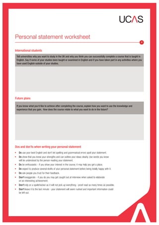 Personal statement worksheet
                                                                                                                                 4


International students
    Tell universities why you want to study in the UK and why you think you can successfully complete a course that is taught in
    English. Say if some of your studies been taught or examined in English and if you have taken part in any activities where you
    have used English outside of your studies.




Future plans

    If you know what you'd like to achieve after completing the course, explain how you want to use the knowledge and
    experience that you gain. How does the course relate to what you want to do in the future?




Dos and don’ts when writing your personal statement
g
      Do use your best English and don't let spelling and grammatical errors spoil your statement.
g
      Do show that you know your strengths and can outline your ideas clearly. Use words you know
      will be understood by the person reading your statement.
g
      Do be enthusiastic - if you show your interest in the course, it may help you get a place.
g
      Do expect to produce several drafts of your personal statement before being totally happy with it.
g
      Do ask people you trust for their feedback.
g
      Don't exaggerate - if you do you may get caught out at interview when asked to elaborate
      on an interesting achievement.
g
      Don't rely on a spellchecker as it will not pick up everything - proof read as many times as possible.
g
      Don't leave it to the last minute - your statement will seem rushed and important information could
      be left out.
 