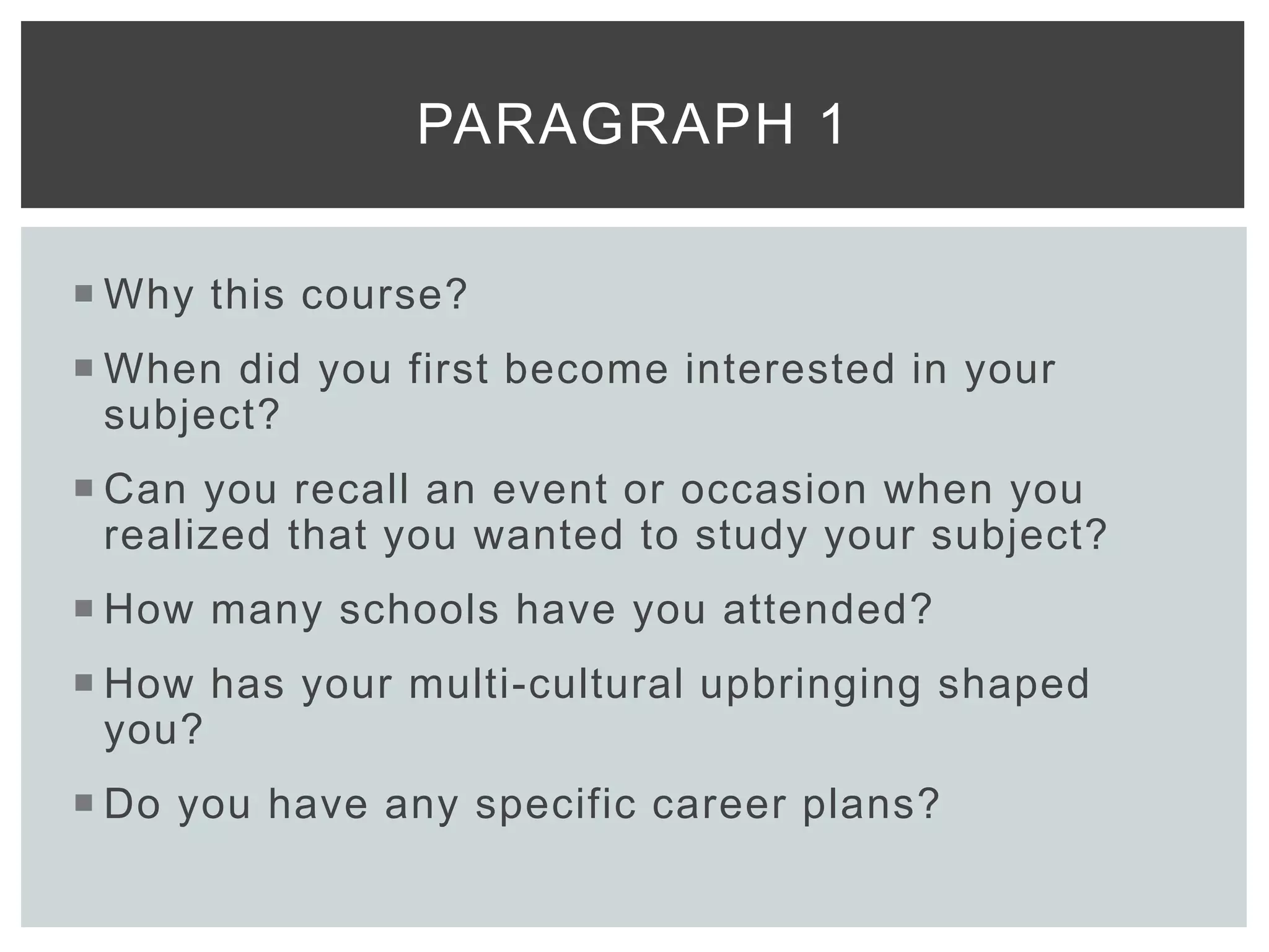  Why this course?
 When did you first become interested in your
subject?
 Can you recall an event or occasion when you
realized that you wanted to study your subject?
 How many schools have you attended?
 How has your multi-cultural upbringing shaped
you?
 Do you have any specific career plans?
PARAGRAPH 1
 