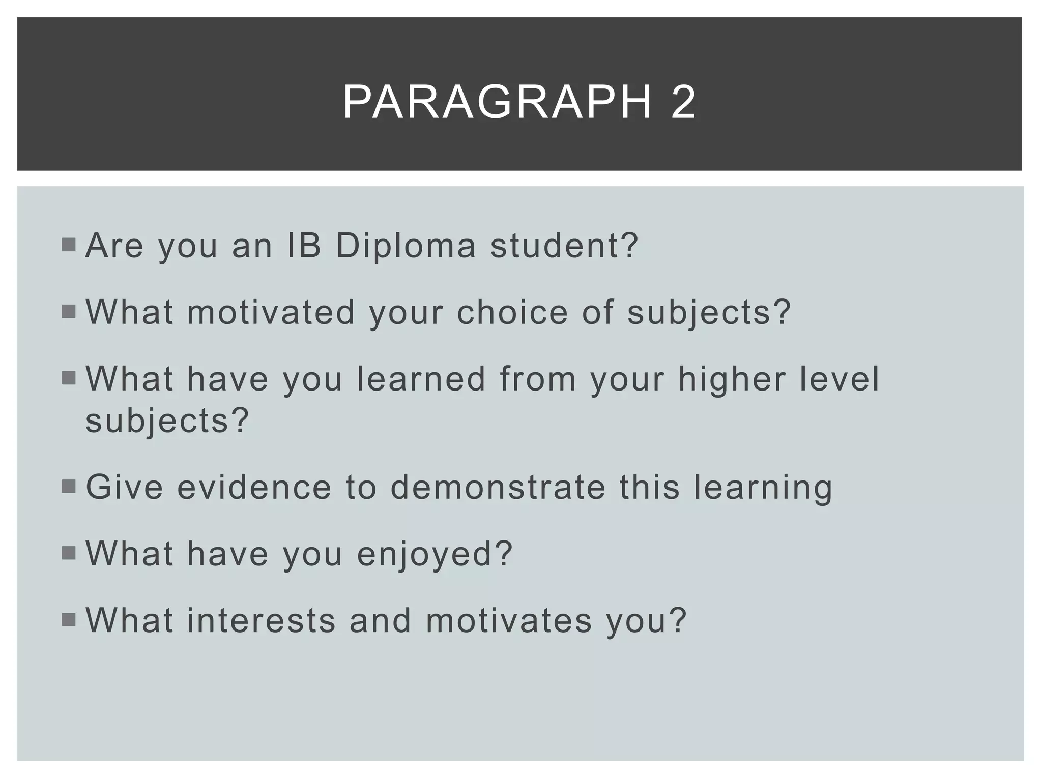  Are you an IB Diploma student?
 What motivated your choice of subjects?
 What have you learned from your higher level
subjects?
 Give evidence to demonstrate this learning
 What have you enjoyed?
 What interests and motivates you?
PARAGRAPH 2
 
