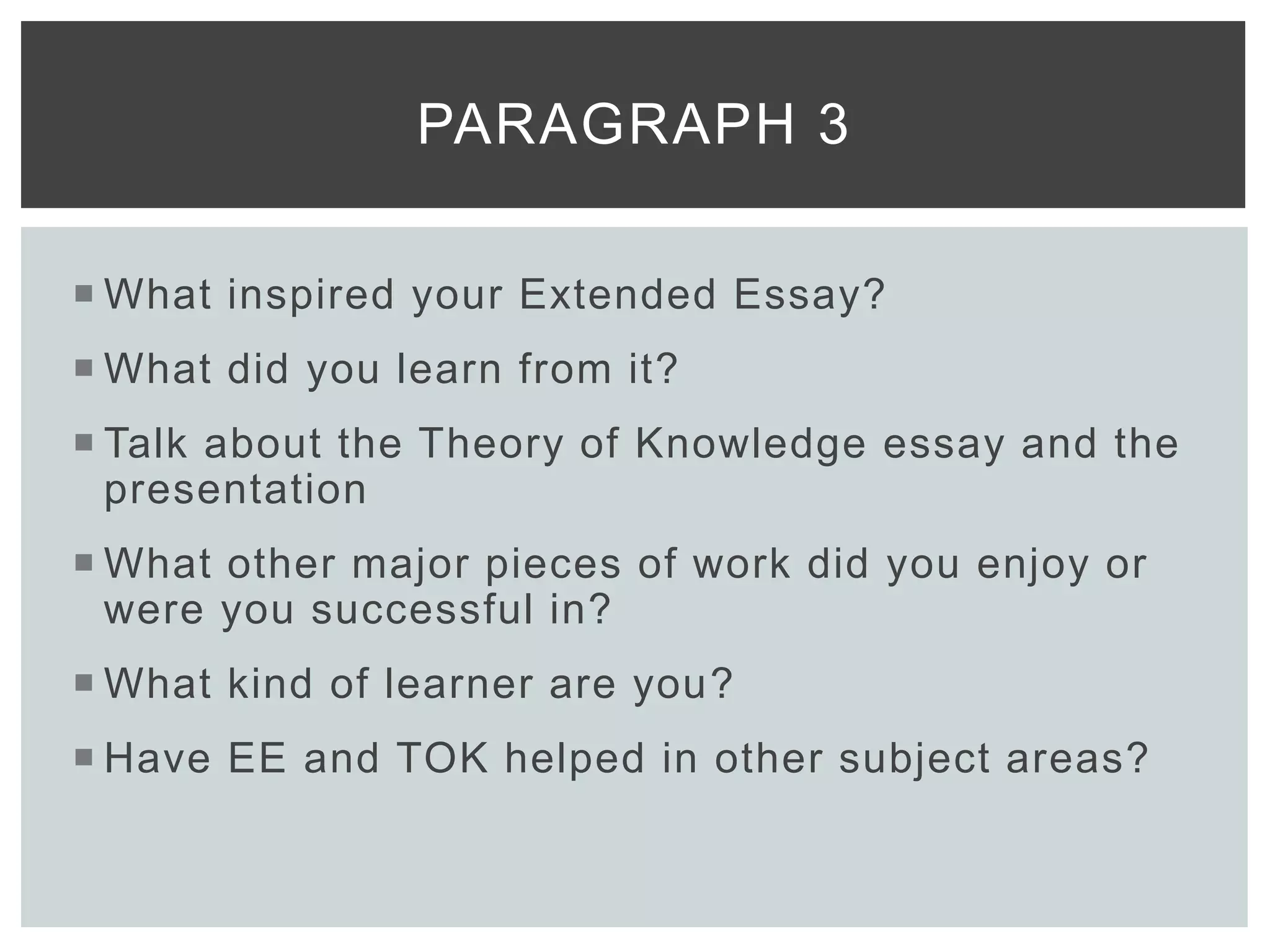  What inspired your Extended Essay?
 What did you learn from it?
 Talk about the Theory of Knowledge essay and the
presentation
 What other major pieces of work did you enjoy or
were you successful in?
 What kind of learner are you?
 Have EE and TOK helped in other subject areas?
PARAGRAPH 3
 