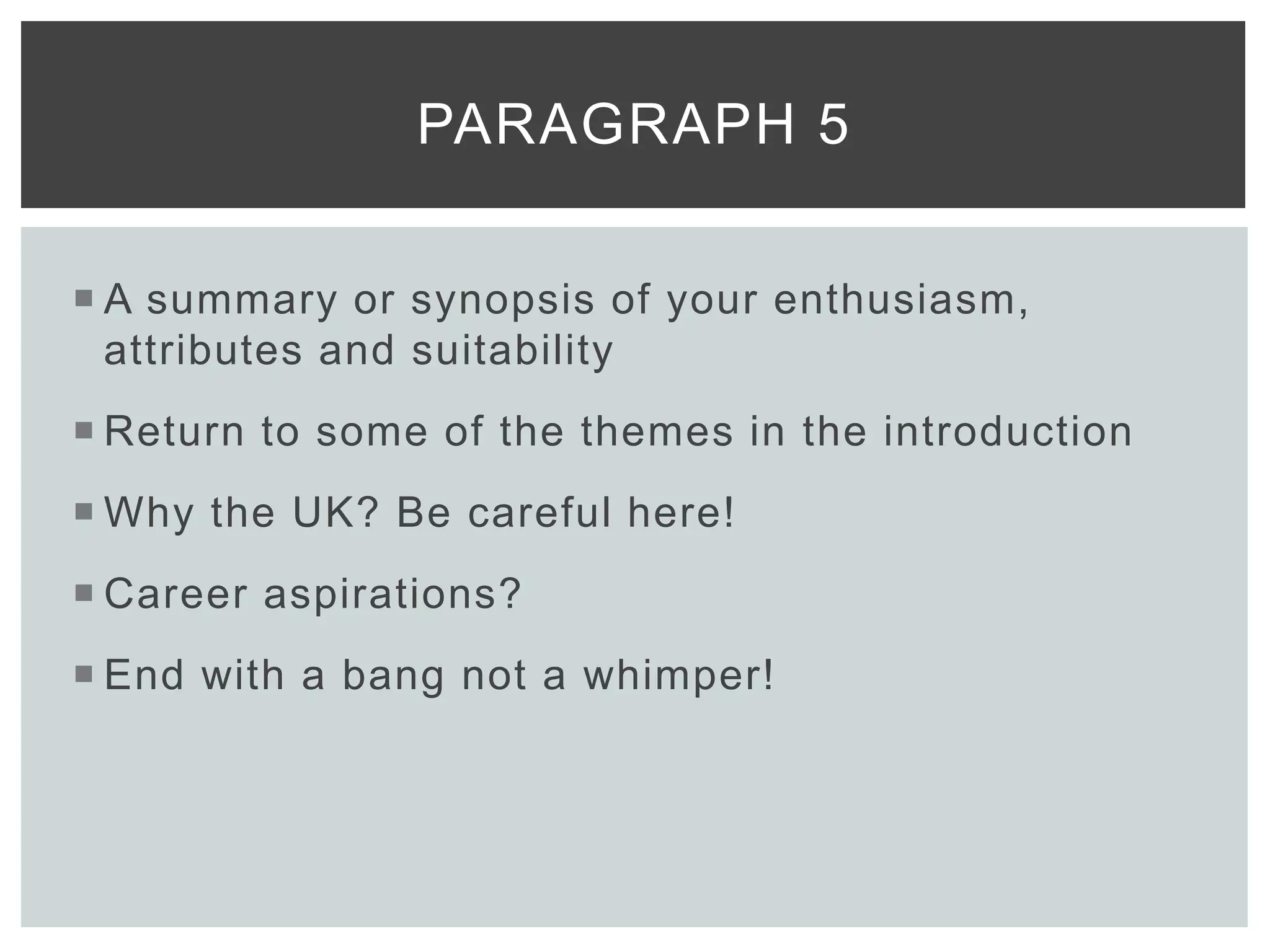  A summary or synopsis of your enthusiasm,
attributes and suitability
 Return to some of the themes in the introduction
 Why the UK? Be careful here!
 Career aspirations?
 End with a bang not a whimper!
PARAGRAPH 5
 