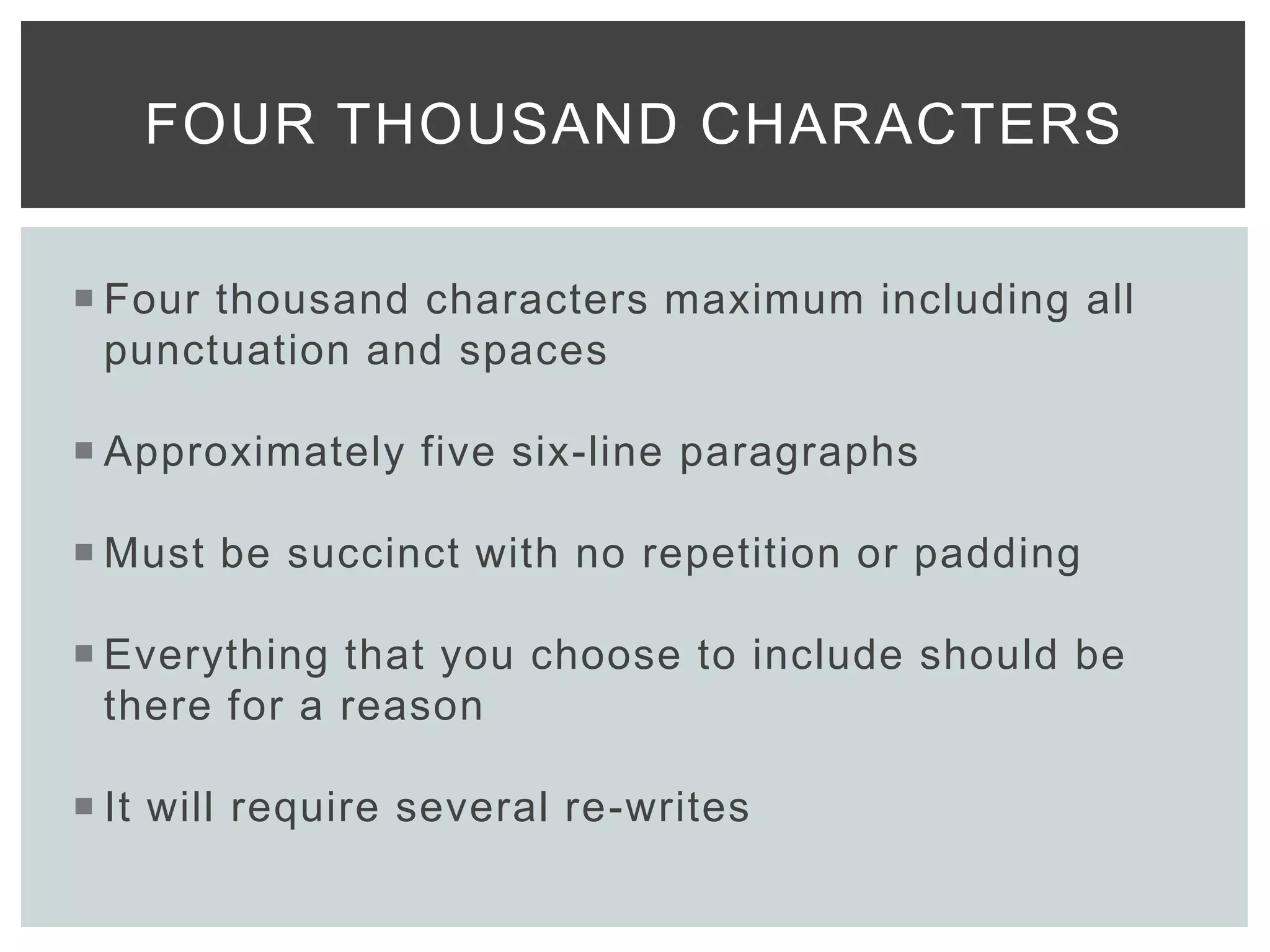  Four thousand characters maximum including all
punctuation and spaces
 Approximately five six-line paragraphs
 Must be succinct with no repetition or padding
 Everything that you choose to include should be
there for a reason
 It will require several re-writes
FOUR THOUSAND CHARACTERS
 