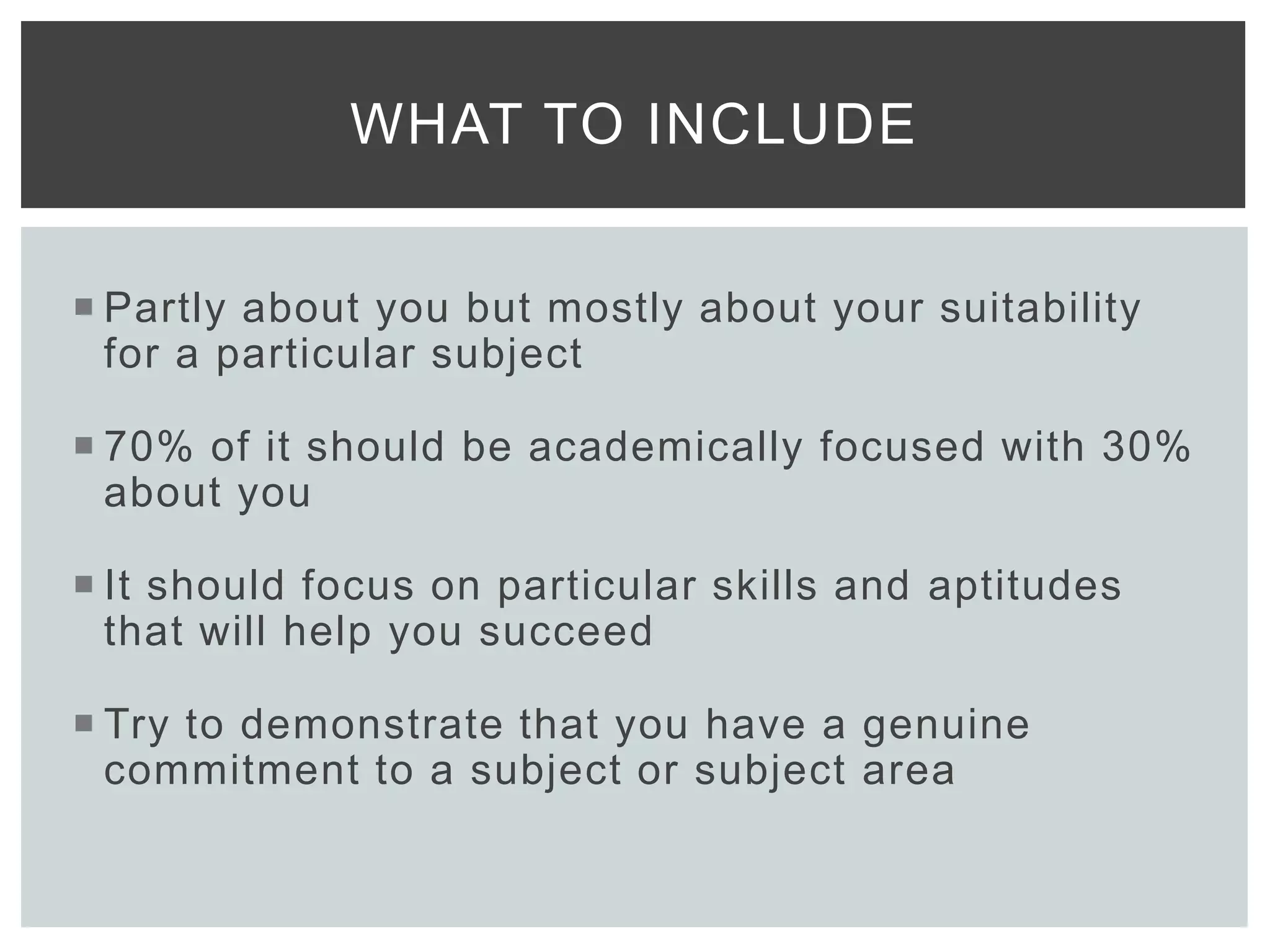  Partly about you but mostly about your suitability
for a particular subject
 70% of it should be academically focused with 30%
about you
 It should focus on particular skills and aptitudes
that will help you succeed
 Try to demonstrate that you have a genuine
commitment to a subject or subject area
WHAT TO INCLUDE
 