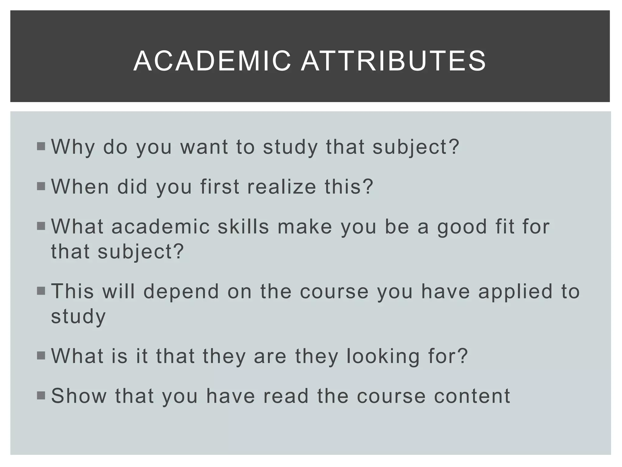  Why do you want to study that subject?
 When did you first realize this?
 What academic skills make you be a good fit for
that subject?
 This will depend on the course you have applied to
study
 What is it that they are they looking for?
 Show that you have read the course content
ACADEMIC ATTRIBUTES
 