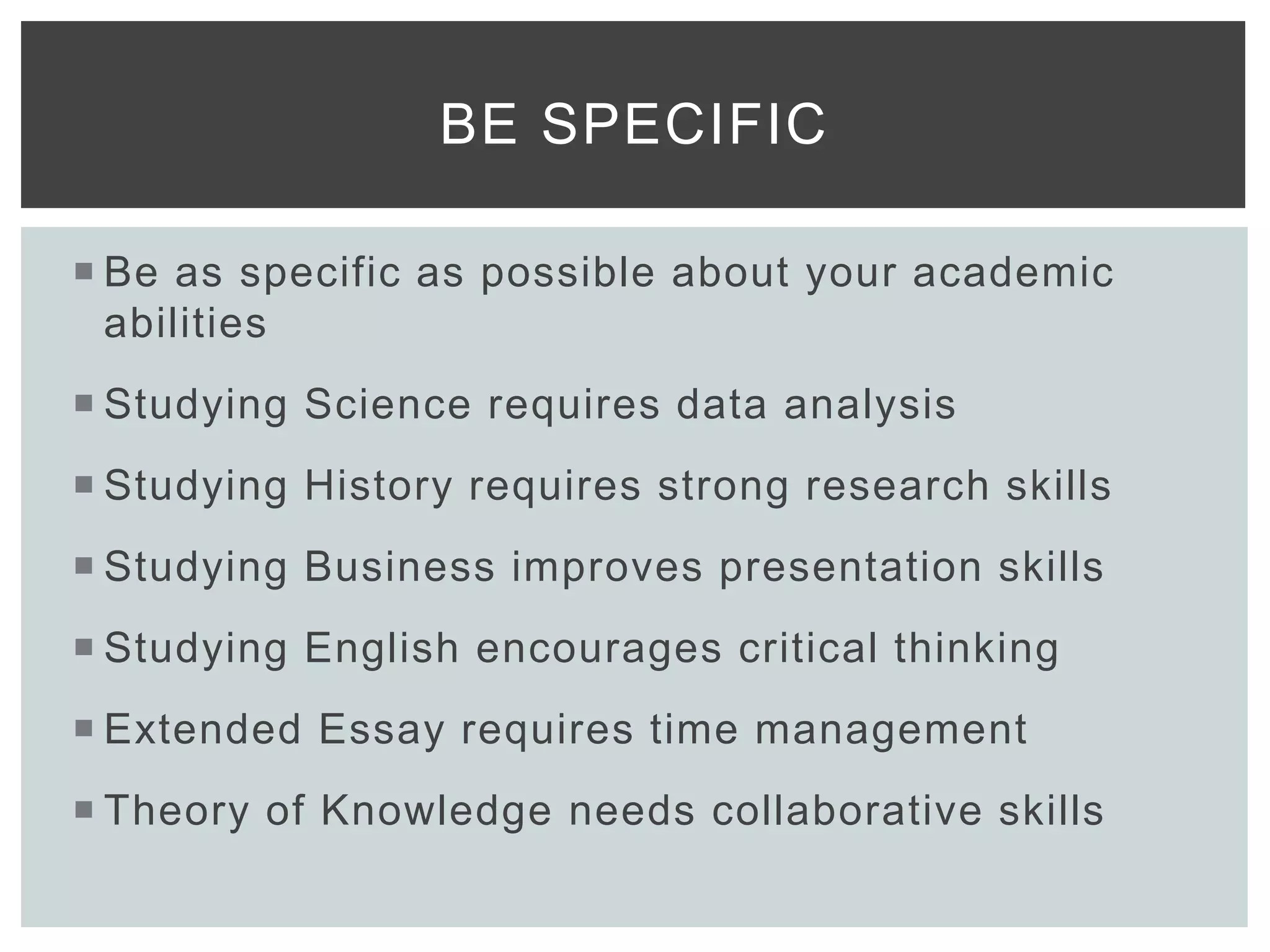  Be as specific as possible about your academic
abilities
 Studying Science requires data analysis
 Studying History requires strong research skills
 Studying Business improves presentation skills
 Studying English encourages critical thinking
 Extended Essay requires time management
 Theory of Knowledge needs collaborative skills
BE SPECIFIC
 