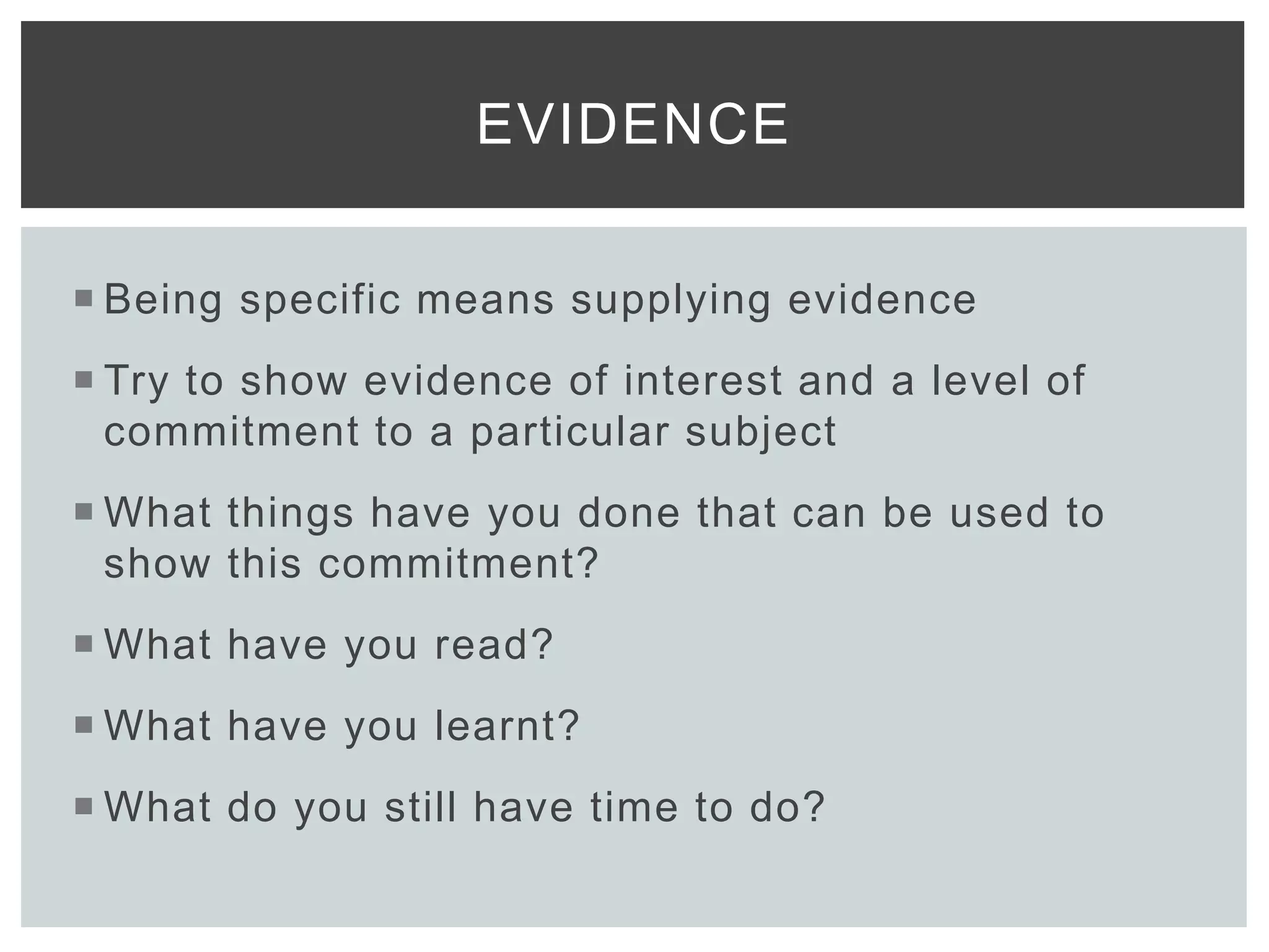  Being specific means supplying evidence
 Try to show evidence of interest and a level of
commitment to a particular subject
 What things have you done that can be used to
show this commitment?
 What have you read?
 What have you learnt?
 What do you still have time to do?
EVIDENCE
 