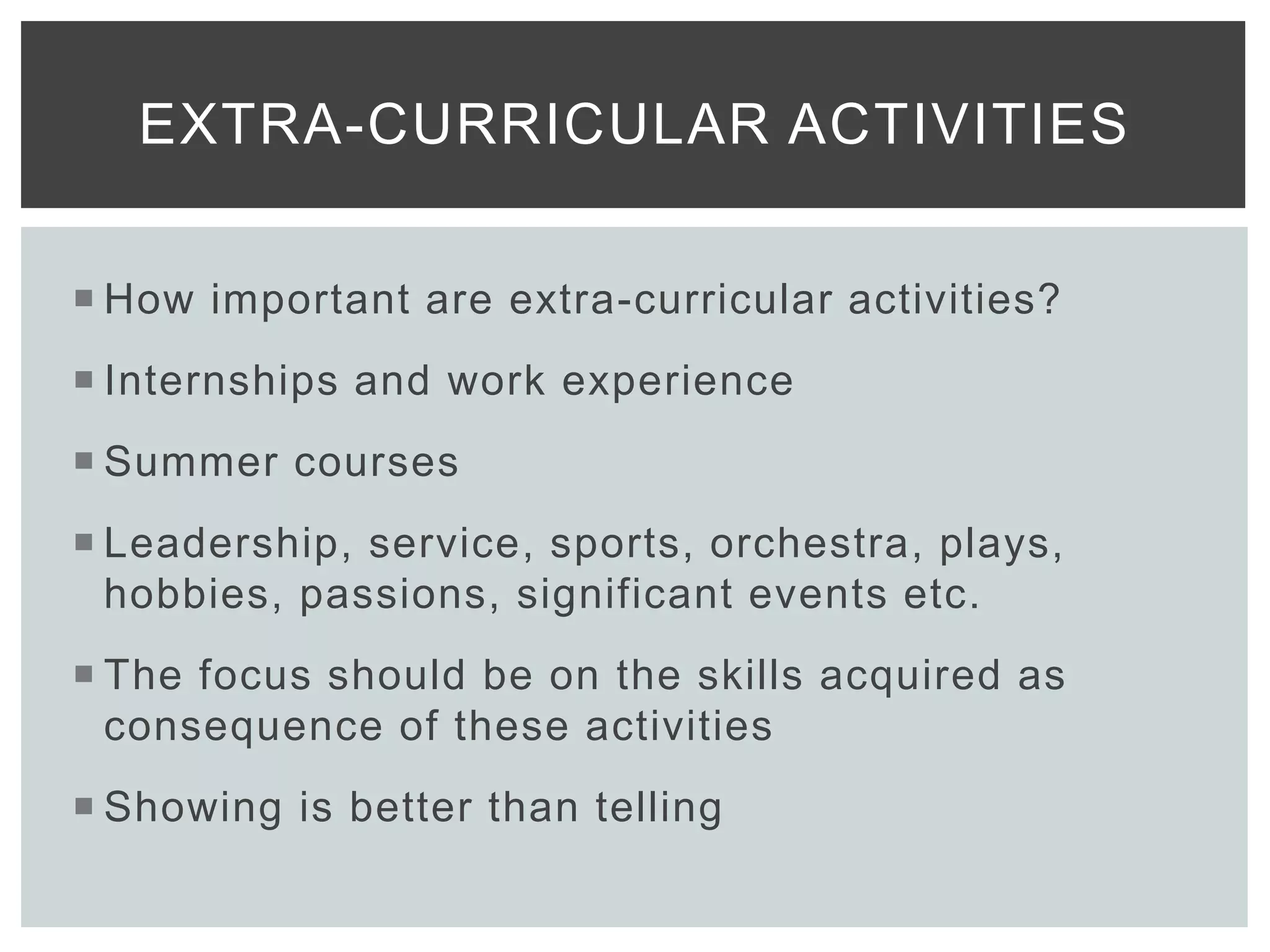  How important are extra-curricular activities?
 Internships and work experience
 Summer courses
 Leadership, service, sports, orchestra, plays,
hobbies, passions, significant events etc.
 The focus should be on the skills acquired as
consequence of these activities
 Showing is better than telling
EXTRA-CURRICULAR ACTIVITIES
 