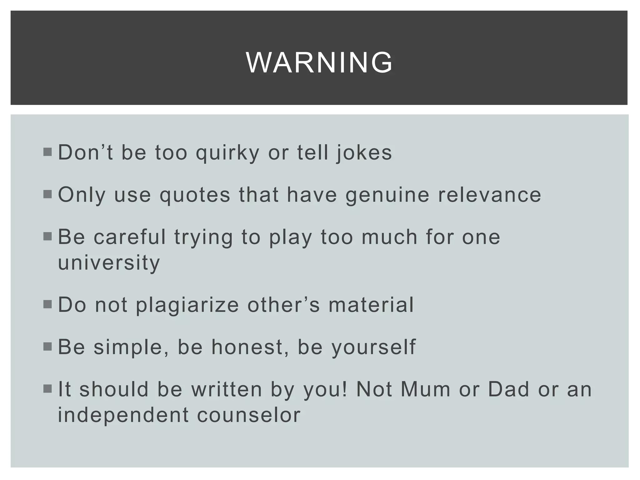  Don’t be too quirky or tell jokes
 Only use quotes that have genuine relevance
 Be careful trying to play too much for one
university
 Do not plagiarize other’s material
 Be simple, be honest, be yourself
 It should be written by you! Not Mum or Dad or an
independent counselor
WARNING
 
