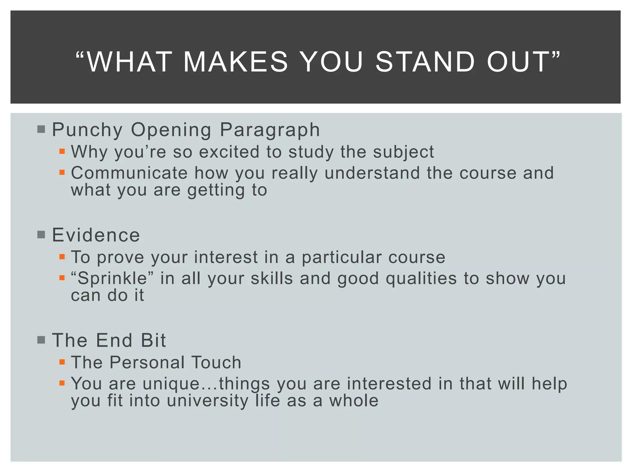  Punchy Opening Paragraph
 Why you’re so excited to study the subject
 Communicate how you really understand the course and
what you are getting to
 Evidence
 To prove your interest in a particular course
 “Sprinkle” in all your skills and good qualities to show you
can do it
 The End Bit
 The Personal Touch
 You are unique…things you are interested in that will help
you fit into university life as a whole
“WHAT MAKES YOU STAND OUT”
 