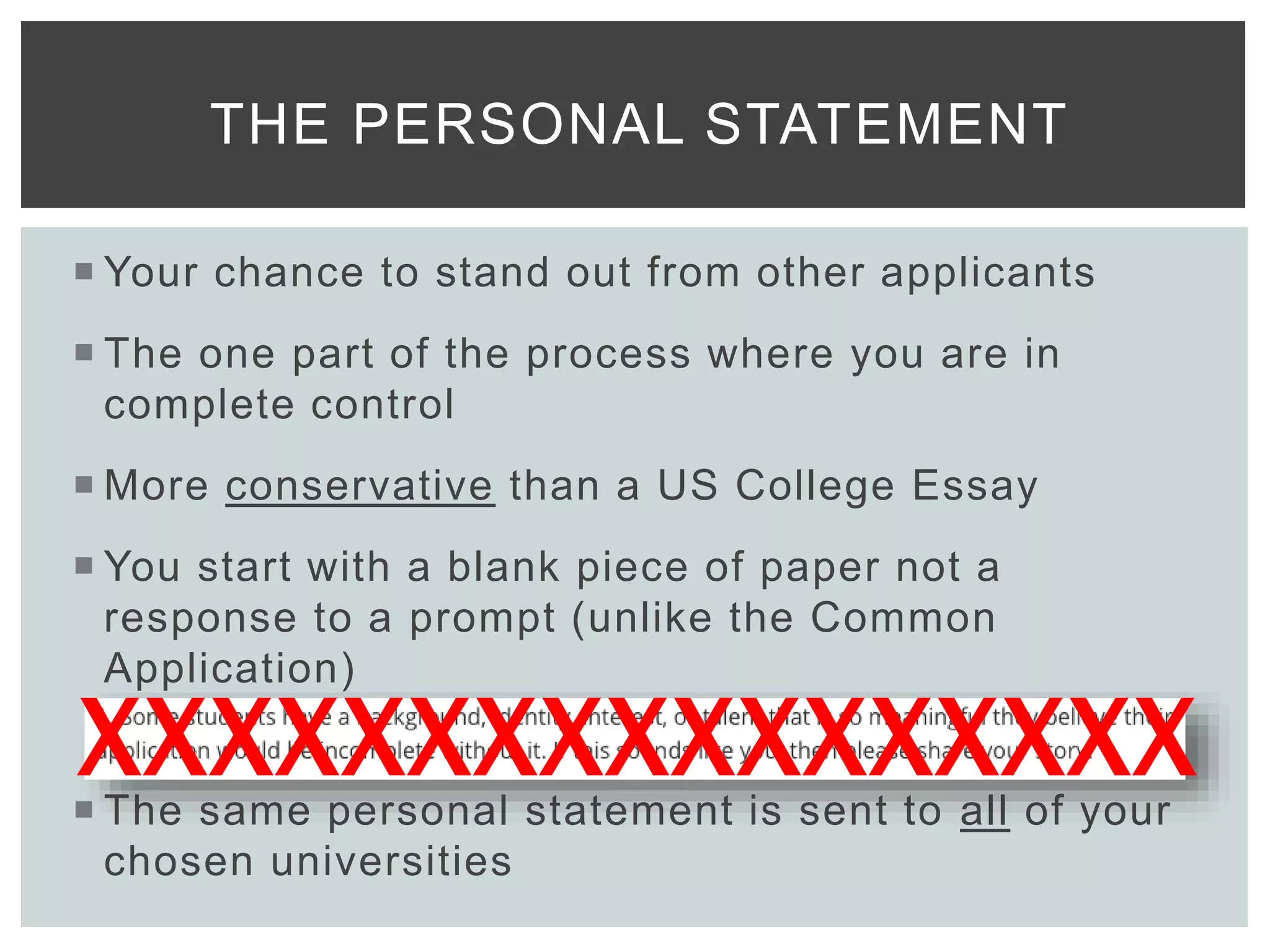  Your chance to stand out from other applicants
 The one part of the process where you are in
complete control
 More conservative than a US College Essay
 You start with a blank piece of paper not a
response to a prompt (unlike the Common
Application)
 The same personal statement is sent to all of your
chosen universities
THE PERSONAL STATEMENT
XXXXXXXXXXXXXXXXX
 