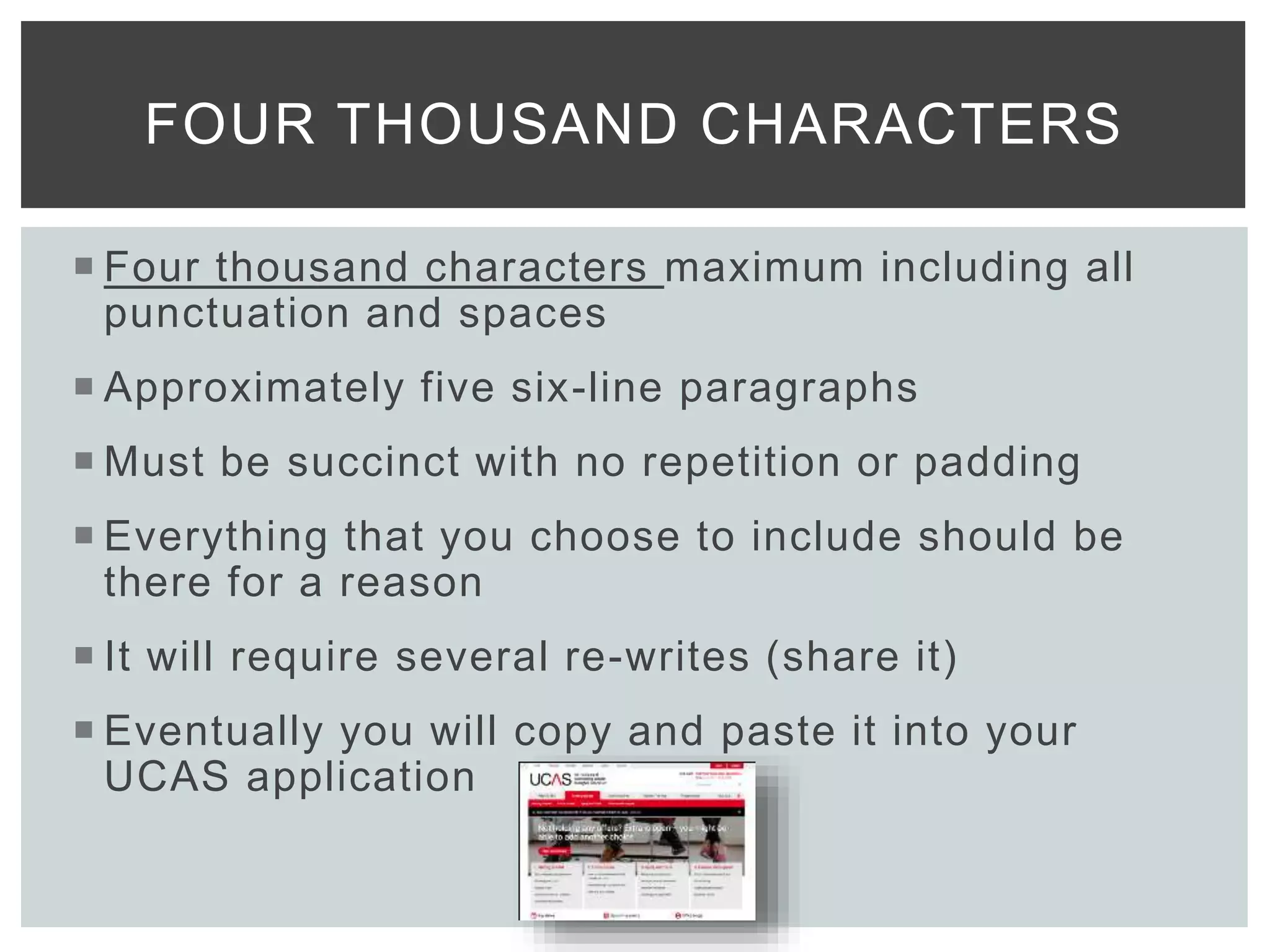  Four thousand characters maximum including all
punctuation and spaces
 Approximately five six-line paragraphs
 Must be succinct with no repetition or padding
 Everything that you choose to include should be
there for a reason
 It will require several re-writes (share it)
 Eventually you will copy and paste it into your
UCAS application
FOUR THOUSAND CHARACTERS
 