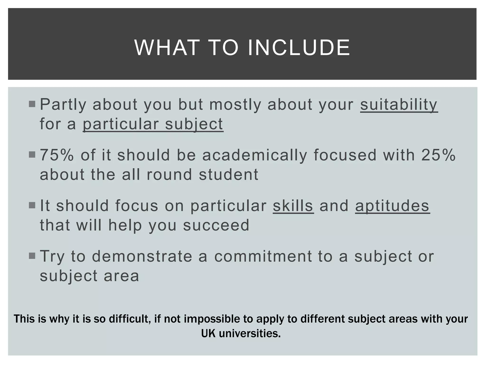  Partly about you but mostly about your suitability
for a particular subject
 75% of it should be academically focused with 25%
about the all round student
 It should focus on particular skills and aptitudes
that will help you succeed
 Try to demonstrate a commitment to a subject or
subject area
WHAT TO INCLUDE
This is why it is so difficult, if not impossible to apply to different subject areas with your
UK universities.
 