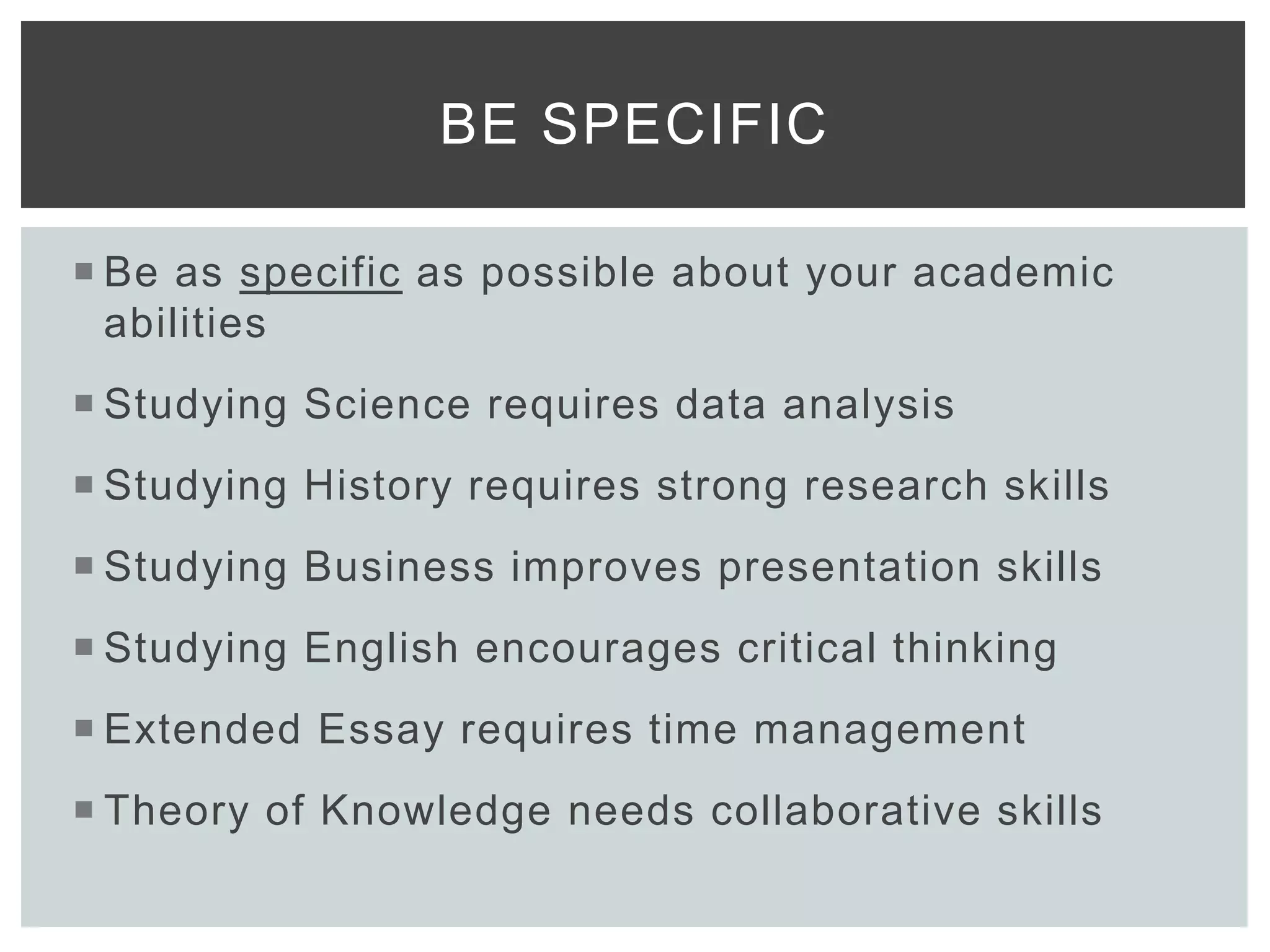  Be as specific as possible about your academic
abilities
 Studying Science requires data analysis
 Studying History requires strong research skills
 Studying Business improves presentation skills
 Studying English encourages critical thinking
 Extended Essay requires time management
 Theory of Knowledge needs collaborative skills
BE SPECIFIC
 