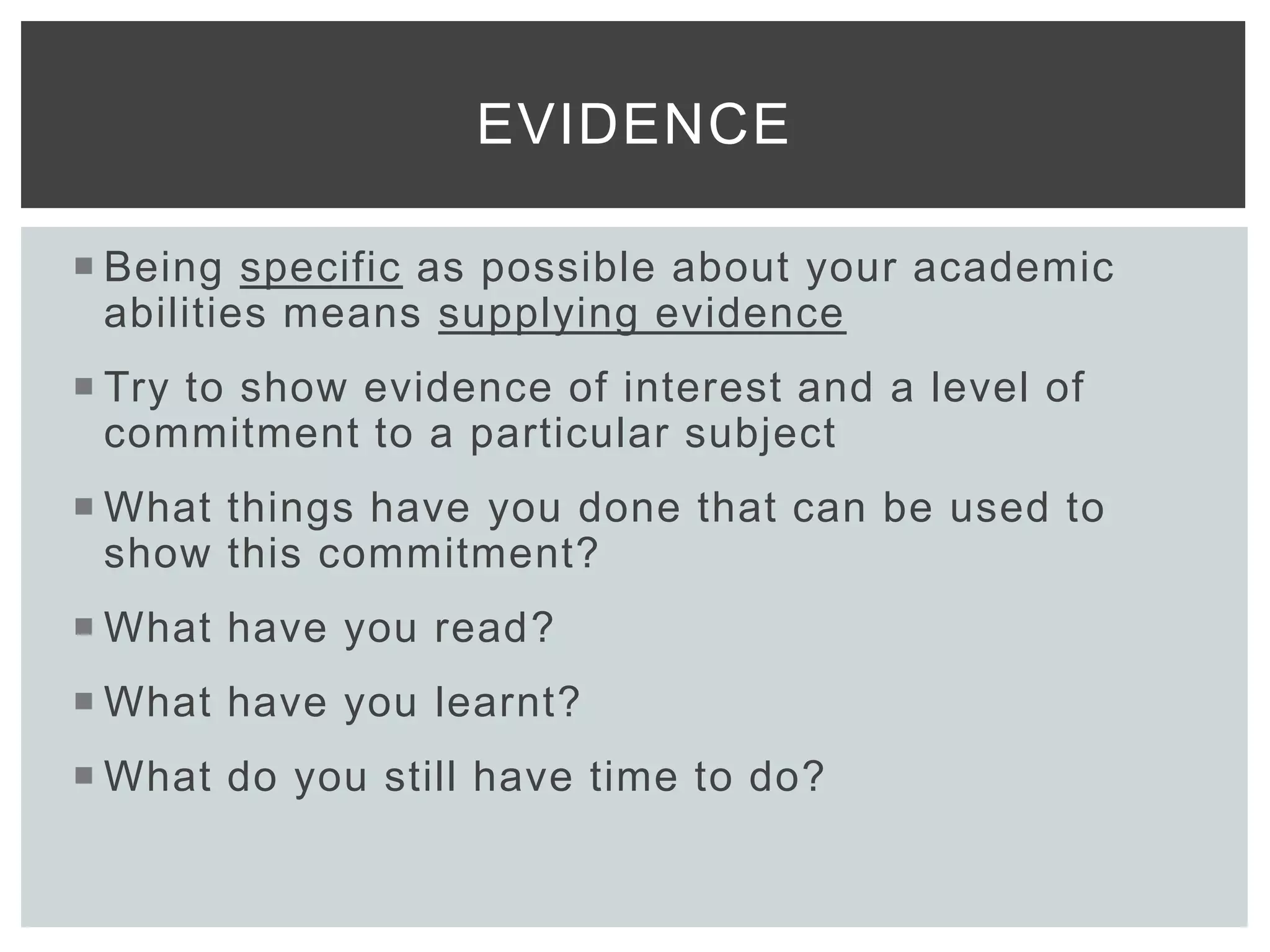  Being specific as possible about your academic
abilities means supplying evidence
 Try to show evidence of interest and a level of
commitment to a particular subject
 What things have you done that can be used to
show this commitment?
 What have you read?
 What have you learnt?
 What do you still have time to do?
EVIDENCE
 