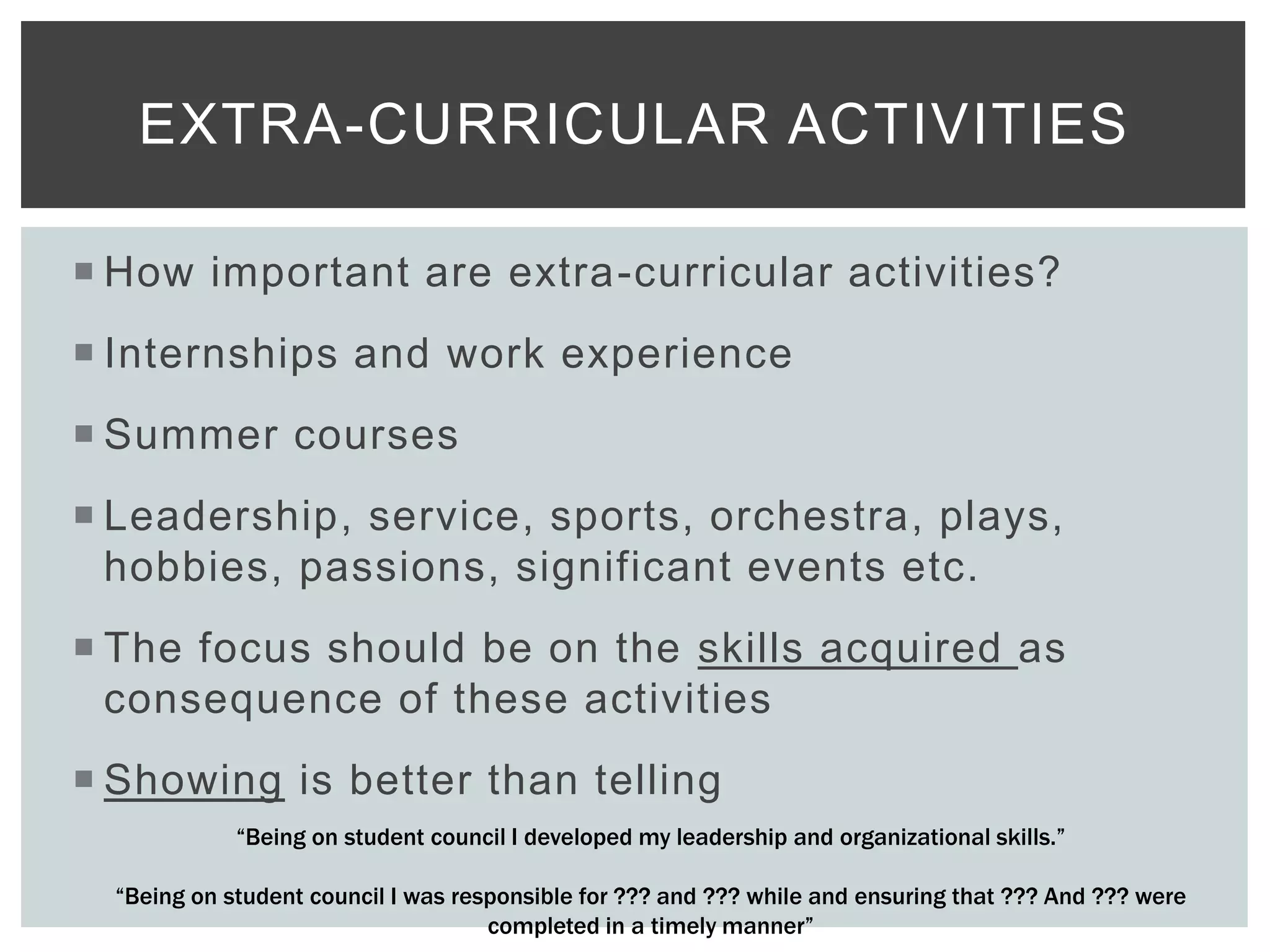  How important are extra-curricular activities?
 Internships and work experience
 Summer courses
 Leadership, service, sports, orchestra, plays,
hobbies, passions, significant events etc.
 The focus should be on the skills acquired as
consequence of these activities
 Showing is better than telling
EXTRA-CURRICULAR ACTIVITIES
“Being on student council I developed my leadership and organizational skills.”
“Being on student council I was responsible for ??? and ??? while and ensuring that ??? And ??? were
completed in a timely manner”
 