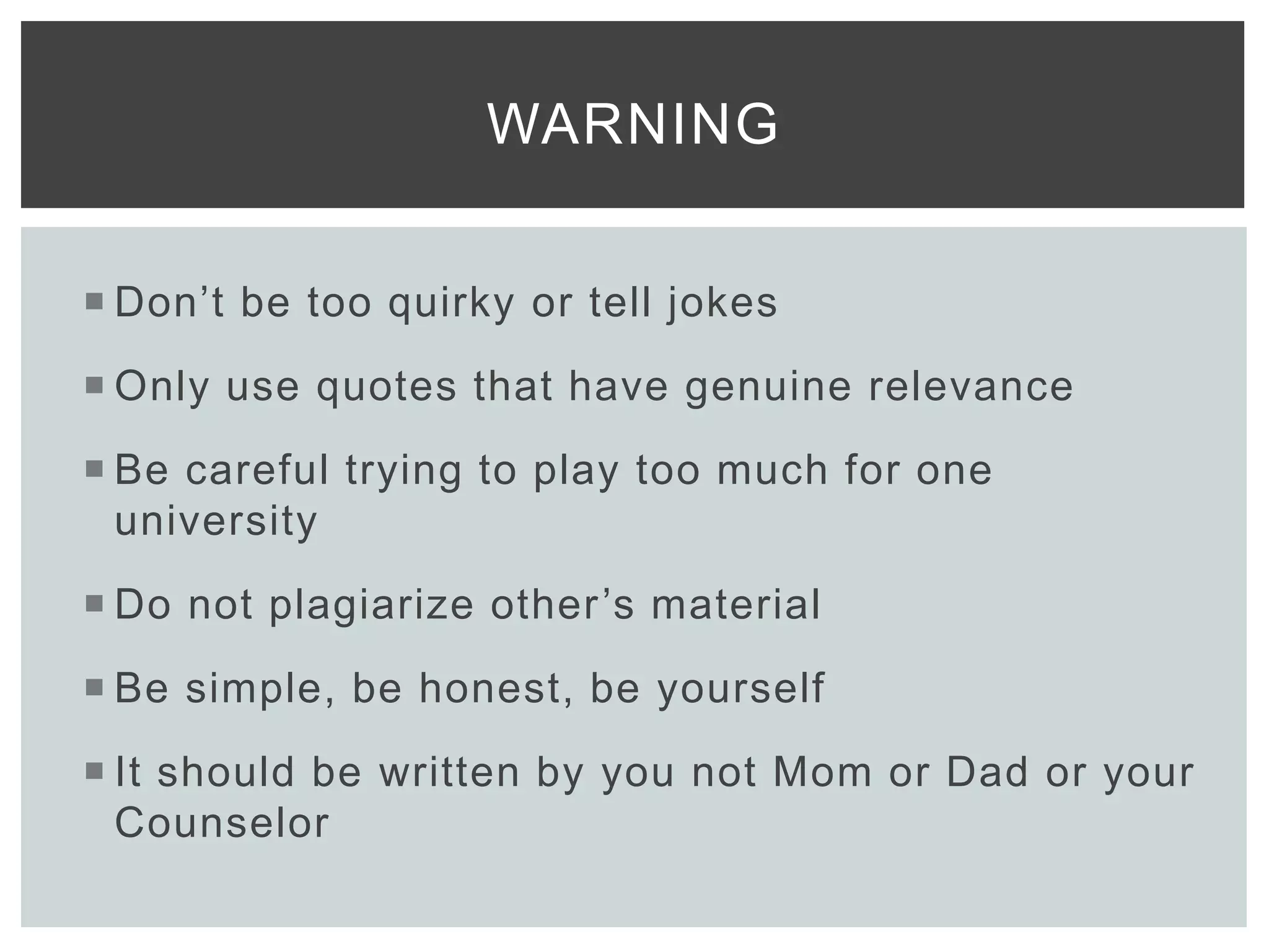  Don’t be too quirky or tell jokes
 Only use quotes that have genuine relevance
 Be careful trying to play too much for one
university
 Do not plagiarize other’s material
 Be simple, be honest, be yourself
 It should be written by you not Mom or Dad or your
Counselor
WARNING
 