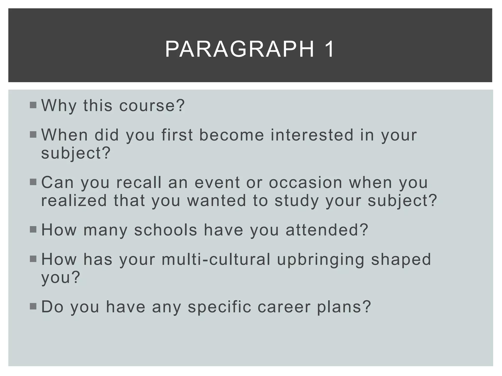  Why this course?
 When did you first become interested in your
subject?
 Can you recall an event or occasion when you
realized that you wanted to study your subject?
 How many schools have you attended?
 How has your multi-cultural upbringing shaped
you?
 Do you have any specific career plans?
PARAGRAPH 1
 