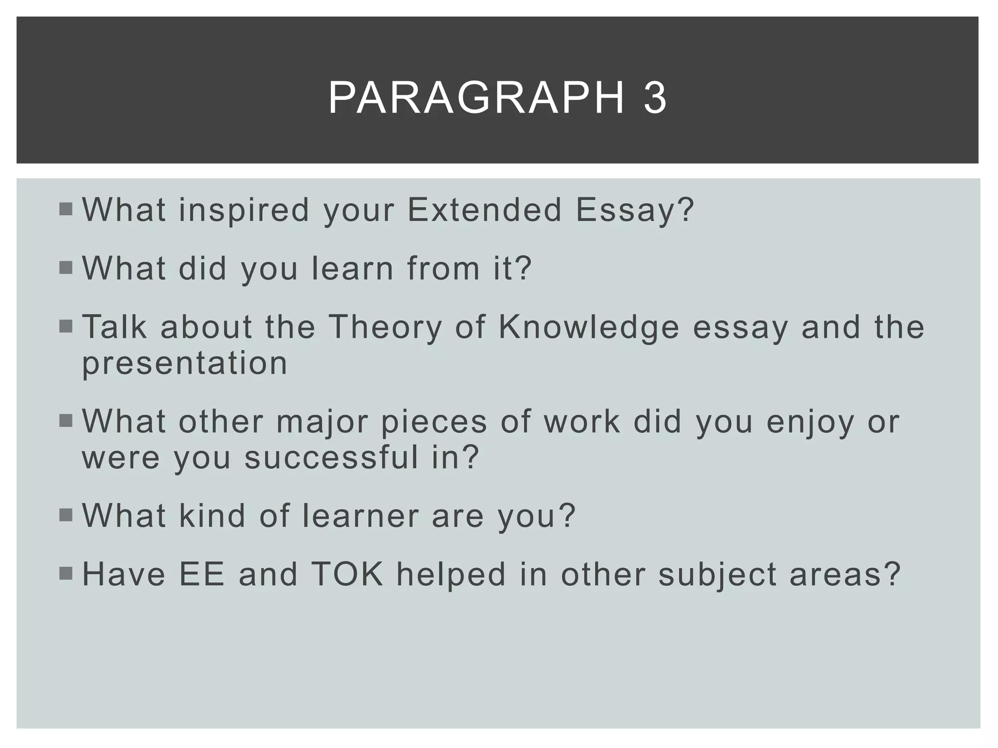  What inspired your Extended Essay?
 What did you learn from it?
 Talk about the Theory of Knowledge essay and the
presentation
 What other major pieces of work did you enjoy or
were you successful in?
 What kind of learner are you?
 Have EE and TOK helped in other subject areas?
PARAGRAPH 3
 