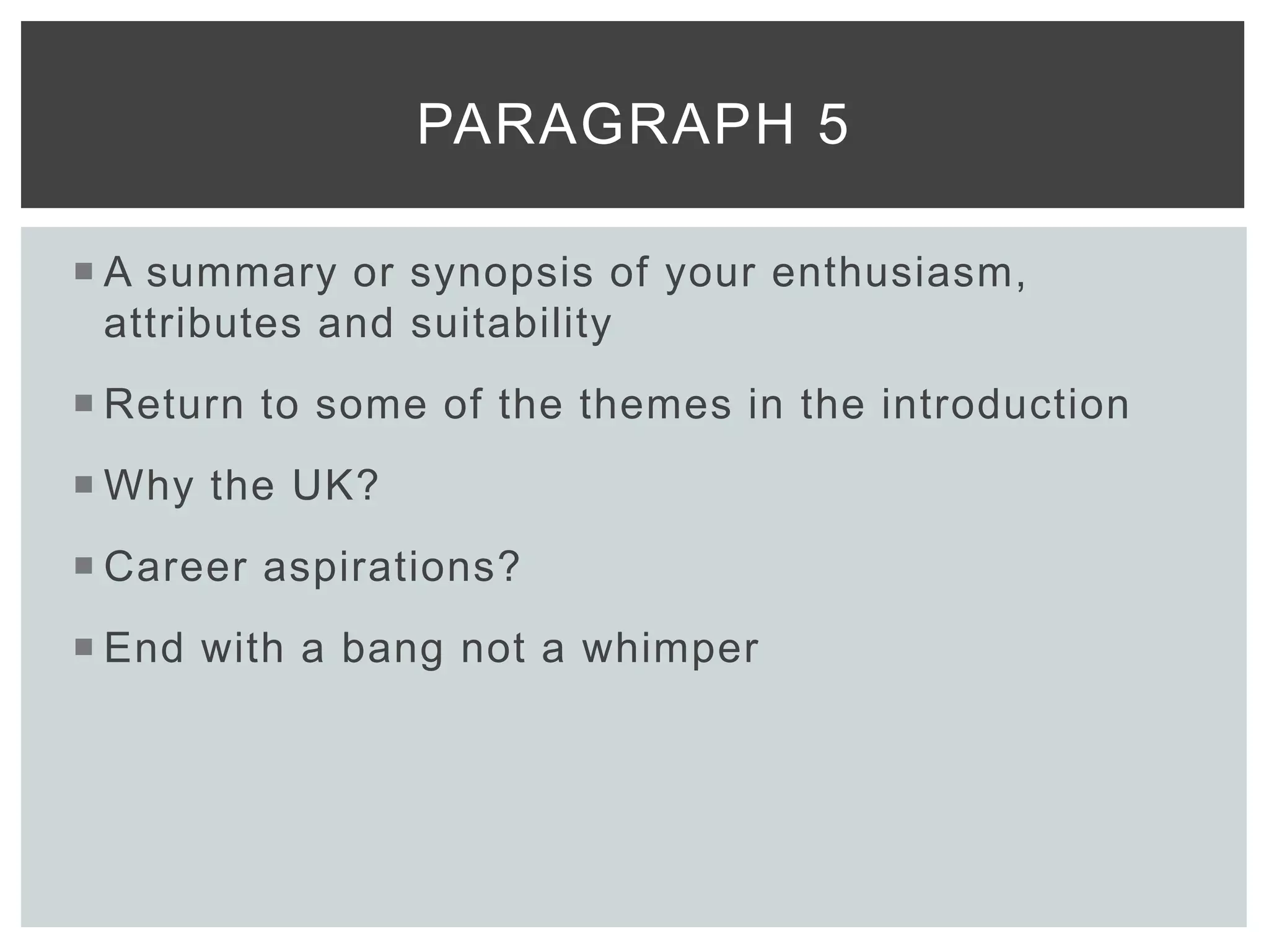  A summary or synopsis of your enthusiasm,
attributes and suitability
 Return to some of the themes in the introduction
 Why the UK?
 Career aspirations?
 End with a bang not a whimper
PARAGRAPH 5
 