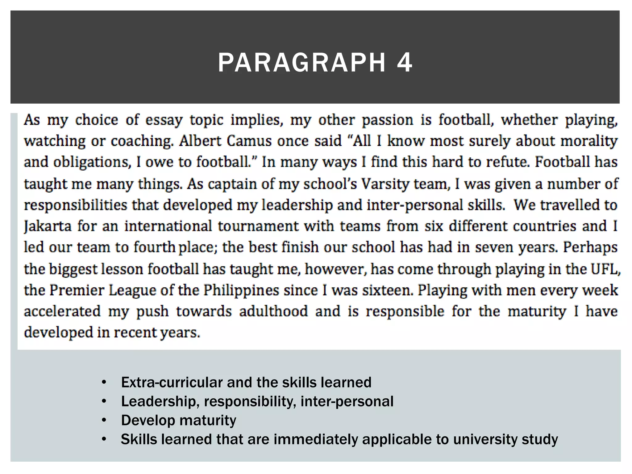 PARAGRAPH 4
• Extra-curricular and the skills learned
• Leadership, responsibility, inter-personal
• Develop maturity
• Skills learned that are immediately applicable to university study
 
