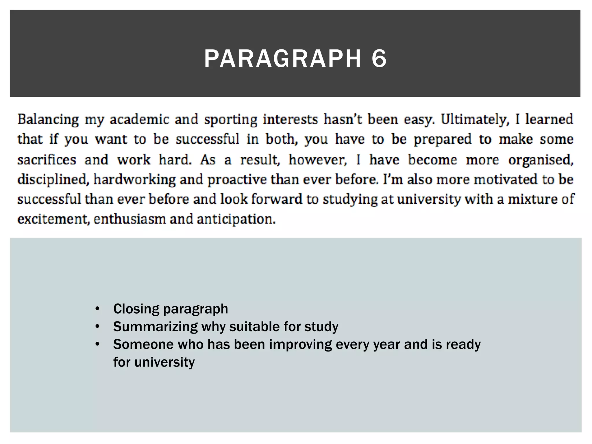 PARAGRAPH 6
• Closing paragraph
• Summarizing why suitable for study
• Someone who has been improving every year and is ready
for university
 