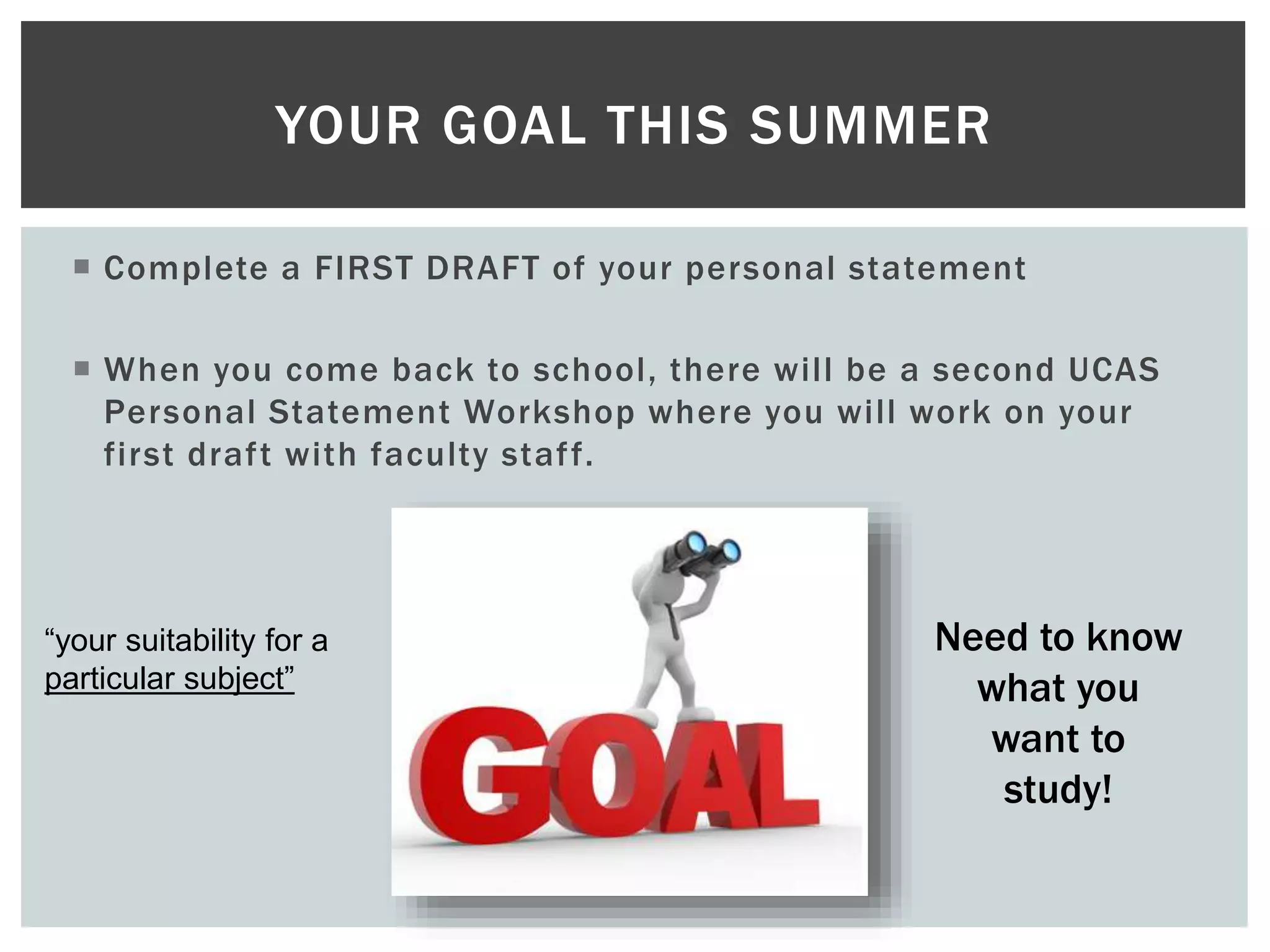  Complete a FIRST DRAFT of your personal statement
 When you come back to school, there will be a second UCAS
Personal Statement Workshop where you will work on your
first draft with faculty staff.
YOUR GOAL THIS SUMMER
Need to know
what you
want to
study!
“your suitability for a
particular subject”
 