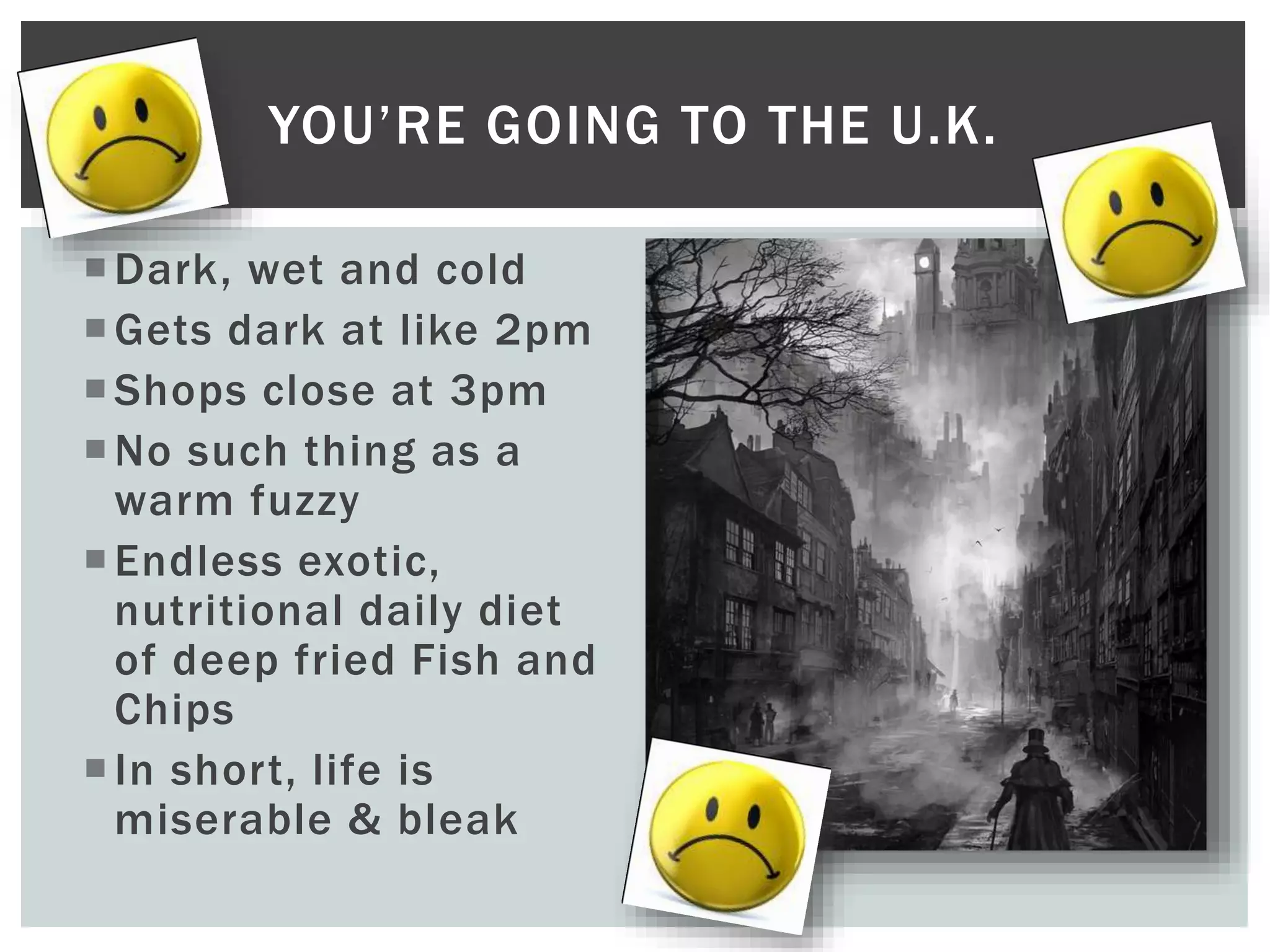 Dark, wet and cold
Gets dark at like 2pm
Shops close at 3pm
No such thing as a
warm fuzzy
Endless exotic,
nutritional daily diet
of deep fried Fish and
Chips
In short, life is
miserable & bleak
YOU’RE GOING TO THE U.K.
 
