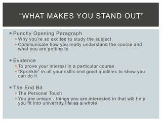  Punchy Opening Paragraph
 Why you’re so excited to study the subject
 Communicate how you really understand the course and
what you are getting to
 Evidence
 To prove your interest in a particular course
 “Sprinkle” in all your skills and good qualities to show you
can do it
 The End Bit
 The Personal Touch
 You are unique…things you are interested in that will help
you fit into university life as a whole
“WHAT MAKES YOU STAND OUT”
 