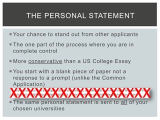  Your chance to stand out from other applicants
 The one part of the process where you are in
complete control
 More conservative than a US College Essay
 You start with a blank piece of paper not a
response to a prompt (unlike the Common
Application)
 The same personal statement is sent to all of your
chosen universities
THE PERSONAL STATEMENT
XXXXXXXXXXXXXXXXX
 