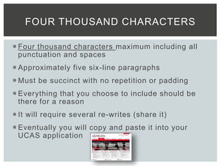  Four thousand characters maximum including all
punctuation and spaces
 Approximately five six-line paragraphs
 Must be succinct with no repetition or padding
 Everything that you choose to include should be
there for a reason
 It will require several re-writes (share it)
 Eventually you will copy and paste it into your
UCAS application
FOUR THOUSAND CHARACTERS
 
