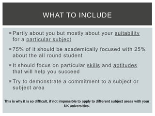  Partly about you but mostly about your suitability
for a particular subject
 75% of it should be academically focused with 25%
about the all round student
 It should focus on particular skills and aptitudes
that will help you succeed
 Try to demonstrate a commitment to a subject or
subject area
WHAT TO INCLUDE
This is why it is so difficult, if not impossible to apply to different subject areas with your
UK universities.
 
